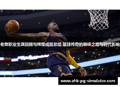 老詹职业生涯回顾与辉煌成就总结 篮球传奇的巅峰之路与时代影响