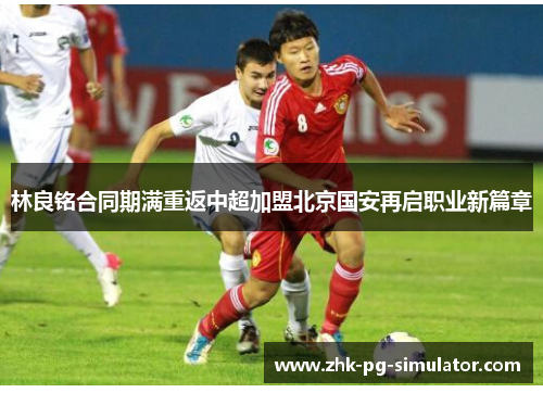 林良铭合同期满重返中超加盟北京国安再启职业新篇章 林良铭合同期满重返中超加盟北京国安再启职业新篇章